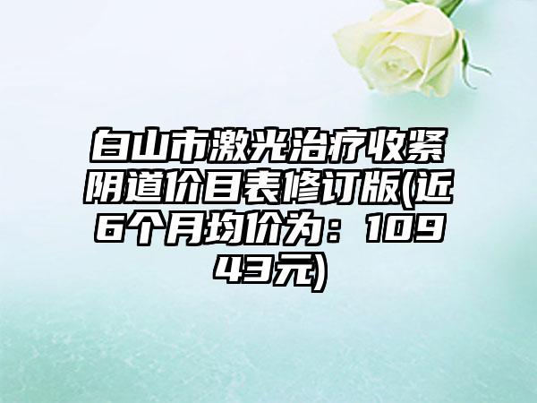 白山市激光治疗收紧阴道价目表修订版(近6个月均价为：10943元)