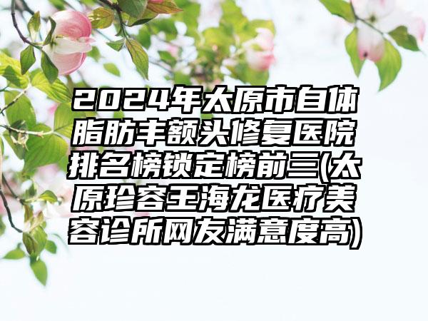 2024年太原市自体脂肪丰额头修复医院排名榜锁定榜前三(太原珍容王海龙医疗美容诊所网友满意度高)