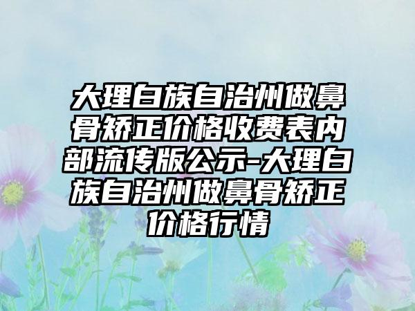 大理白族自治州做鼻骨矫正价格收费表内部流传版公示-大理白族自治州做鼻骨矫正价格行情