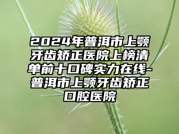 2024年普洱市上颚牙齿矫正医院上榜清单前十口碑实力在线-普洱市上颚牙齿矫正口腔医院