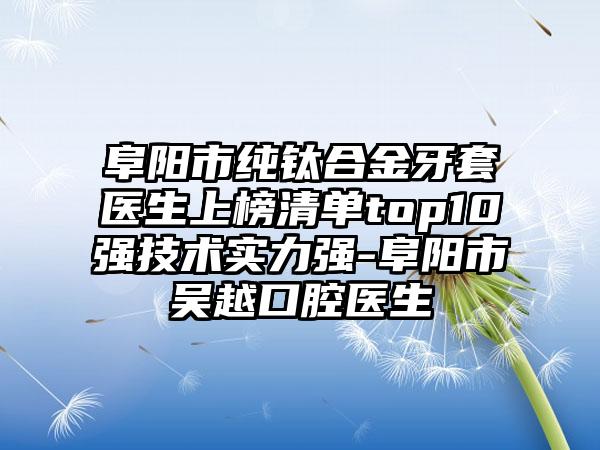 阜阳市纯钛合金牙套医生上榜清单top10强技术实力强-阜阳市吴越口腔医生