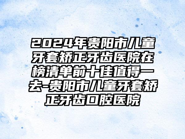 2024年贵阳市儿童牙套矫正牙齿医院在榜清单前十佳值得一去-贵阳市儿童牙套矫正牙齿口腔医院