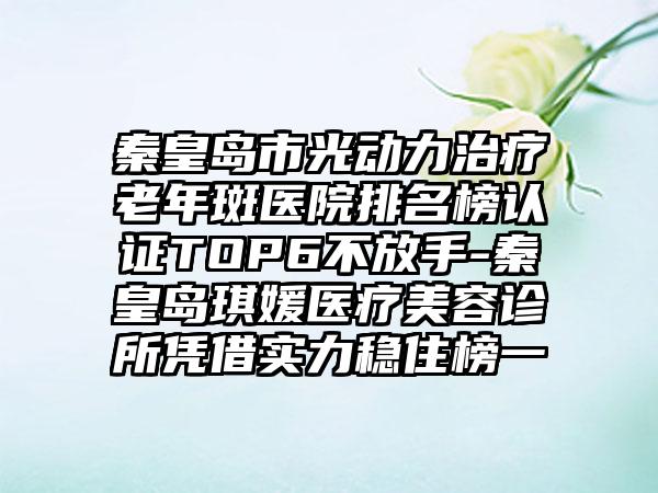 秦皇岛市光动力治疗老年斑医院排名榜认证TOP6不放手-秦皇岛琪媛医疗美容诊所凭借实力稳住榜一