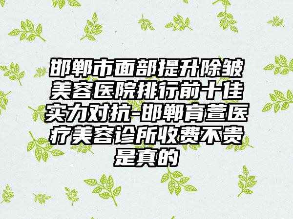 邯郸市面部提升除皱美容医院排行前十佳实力对抗-邯郸育萱医疗美容诊所收费不贵是真的