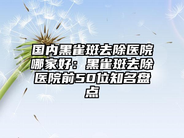 国内黑雀斑去除医院哪家好：黑雀斑去除医院前50位知名盘点