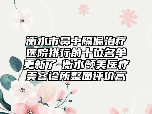 衡水市鼻中隔偏治疗医院排行前十位名单更新了-衡水颜美医疗美容诊所整圈评价高