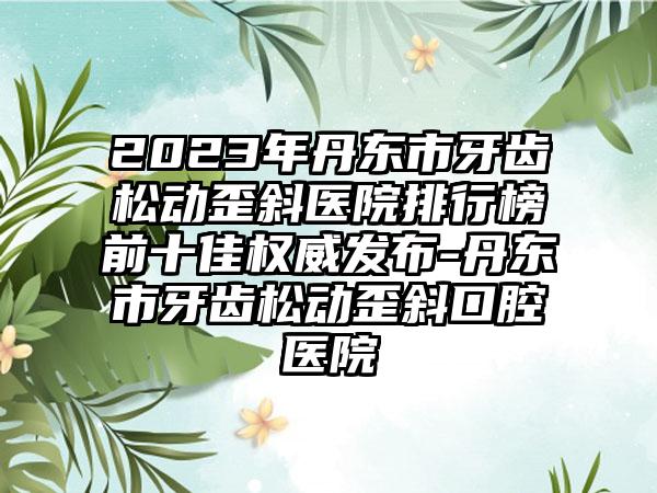 2023年丹东市牙齿松动歪斜医院排行榜前十佳权威发布-丹东市牙齿松动歪斜口腔医院