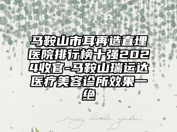 马鞍山市耳再造直埋医院排行榜十强2024收官-马鞍山瑞运达医疗美容诊所效果一绝