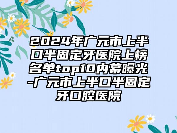 2024年广元市上半口半固定牙医院上榜名单top10内幕曝光-广元市上半口半固定牙口腔医院