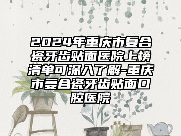 2024年重庆市复合瓷牙齿贴面医院上榜清单可深入了解-重庆市复合瓷牙齿贴面口腔医院