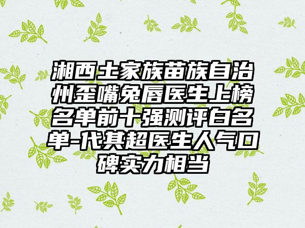 湘西土家族苗族自治州歪嘴兔唇医生上榜名单前十强测评白名单-代其超医生人气口碑实力相当