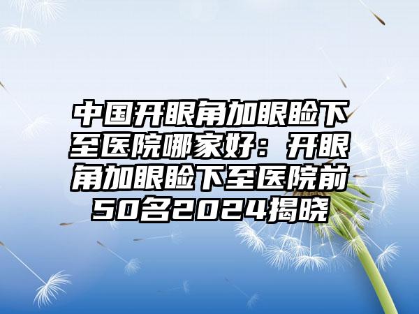 中国开眼角加眼睑下至医院哪家好：开眼角加眼睑下至医院前50名2024揭晓