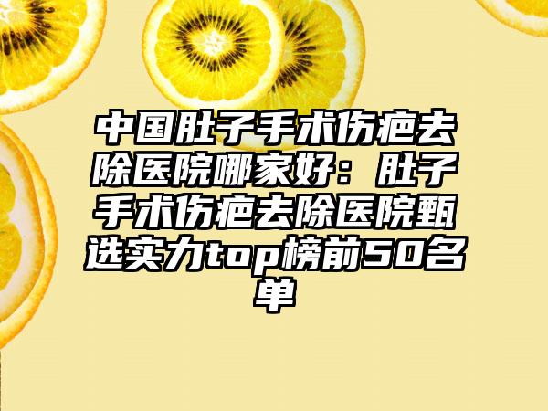 中国肚子手术伤疤去除医院哪家好：肚子手术伤疤去除医院甄选实力top榜前50名单