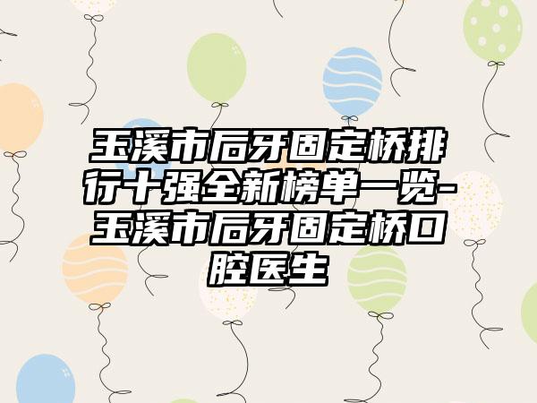 玉溪市后牙固定桥排行十强全新榜单一览-玉溪市后牙固定桥口腔医生