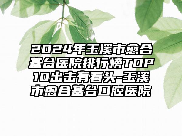 2024年玉溪市愈合基台医院排行榜TOP10出击有看头-玉溪市愈合基台口腔医院