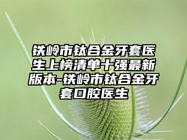 铁岭市钛合金牙套医生上榜清单十强最新版本-铁岭市钛合金牙套口腔医生