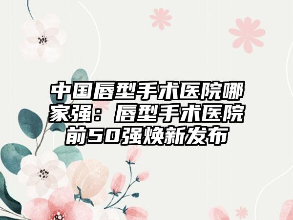 中国唇型手术医院哪家强：唇型手术医院前50强焕新发布