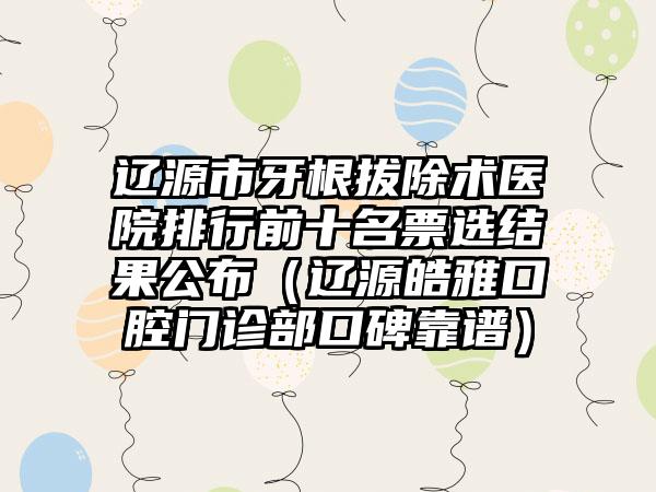 辽源市牙根拔除术医院排行前十名票选结果公布（辽源皓雅口腔门诊部口碑靠谱）