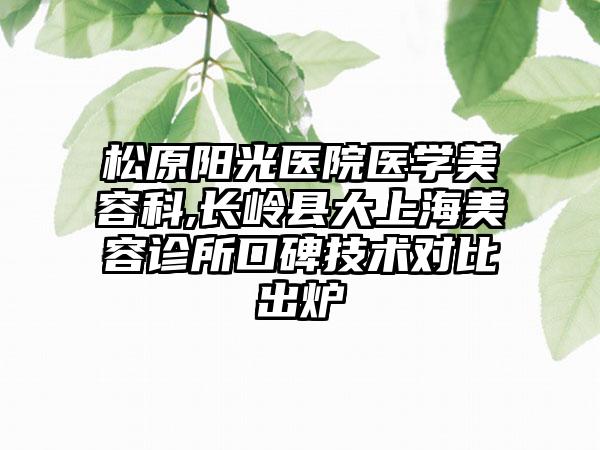 松原阳光医院医学美容科,长岭县大上海美容诊所口碑技术对比出炉