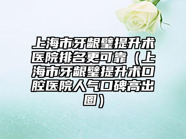 上海市牙龈璧提升术医院排名更可靠（上海市牙龈璧提升术口腔医院人气口碑高出圈）