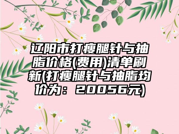 辽阳市打瘦腿针与抽脂价格(费用)清单刷新(打瘦腿针与抽脂均价为：20056元)