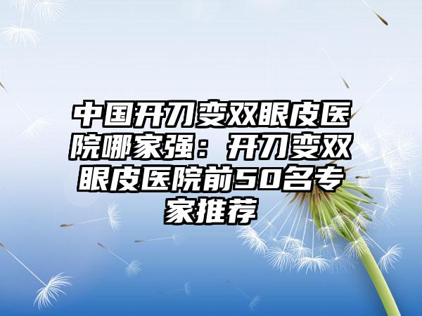 中国开刀变双眼皮医院哪家强：开刀变双眼皮医院前50名专家推荐