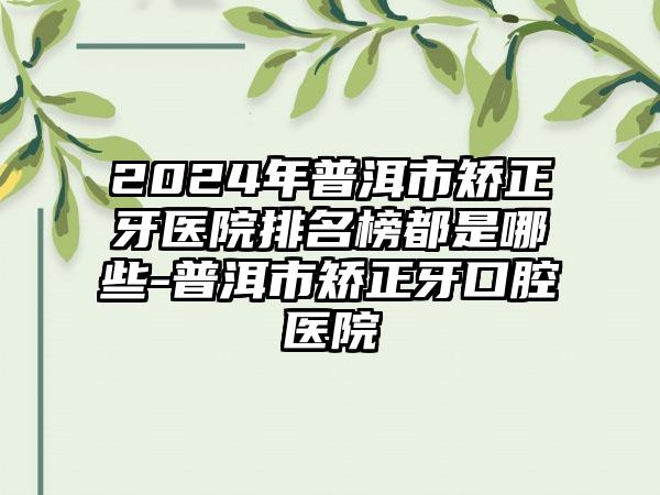 2024年普洱市矫正牙医院排名榜都是哪些-普洱市矫正牙口腔医院