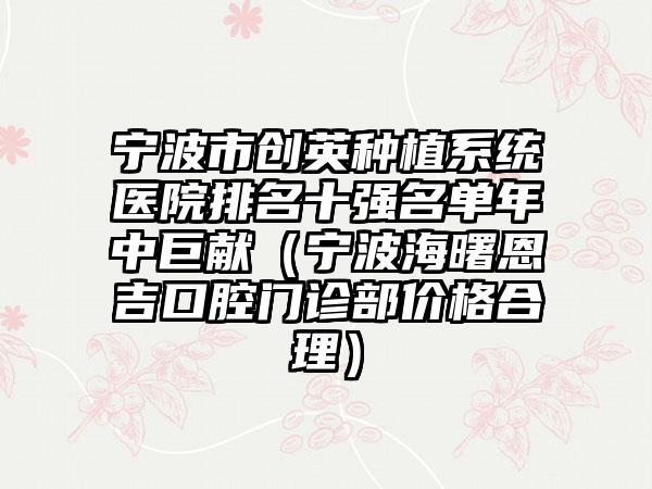 宁波市创英种植系统医院排名十强名单年中巨献（宁波海曙恩吉口腔门诊部价格合理）