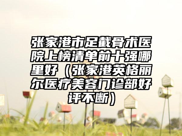 张家港市足截骨术医院上榜清单前十强哪里好（张家港英格丽尔医疗美容门诊部好评不断）