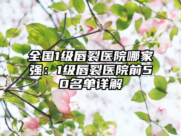 全国1级唇裂医院哪家强：1级唇裂医院前50名单详解