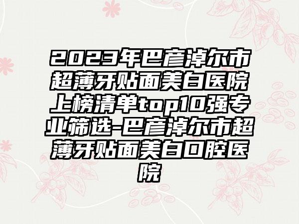 2023年巴彦淖尔市超薄牙贴面美白医院上榜清单top10强专业筛选-巴彦淖尔市超薄牙贴面美白口腔医院