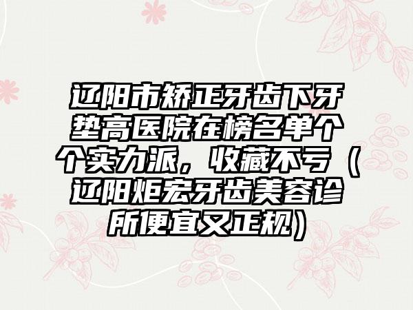 辽阳市矫正牙齿下牙垫高医院在榜名单个个实力派，收藏不亏（辽阳炬宏牙齿美容诊所便宜又正规）