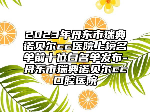 2023年丹东市瑞典诺贝尔cc医院上榜名单前十位白名单发布-丹东市瑞典诺贝尔cc口腔医院