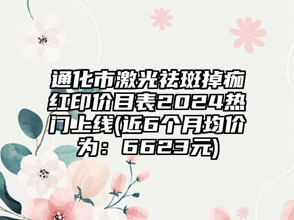 通化市激光祛斑掉痂红印价目表2024热门上线(近6个月均价为：6623元)