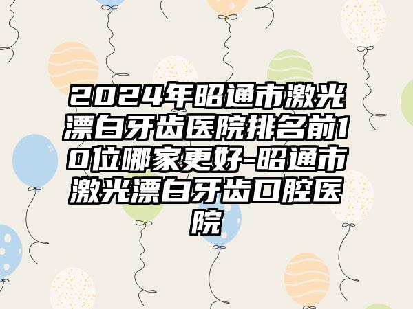 2024年昭通市激光漂白牙齿医院排名前10位哪家更好-昭通市激光漂白牙齿口腔医院