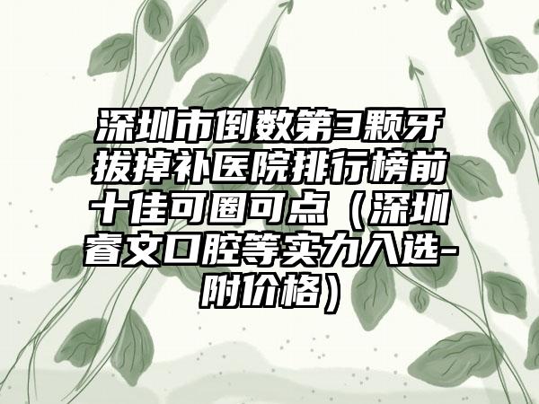 深圳市倒数第3颗牙拔掉补医院排行榜前十佳可圈可点（深圳睿文口腔等实力入选-附价格）