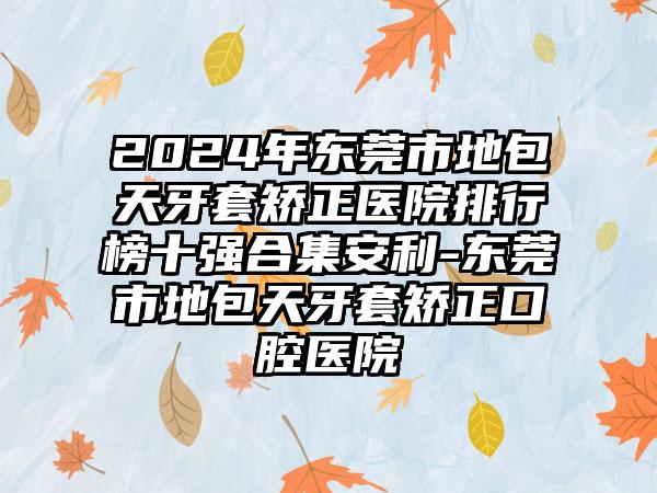 2024年东莞市地包天牙套矫正医院排行榜十强合集安利-东莞市地包天牙套矫正口腔医院