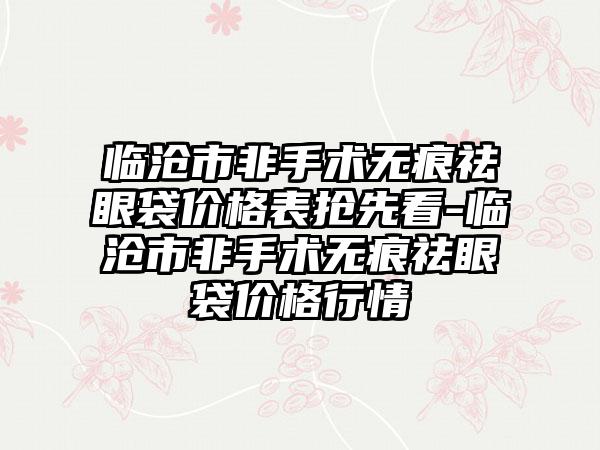 临沧市非手术无痕祛眼袋价格表抢先看-临沧市非手术无痕祛眼袋价格行情