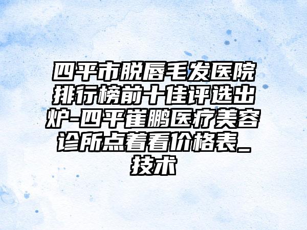 四平市脱唇毛发医院排行榜前十佳评选出炉-四平崔鹏医疗美容诊所点着看价格表_技术