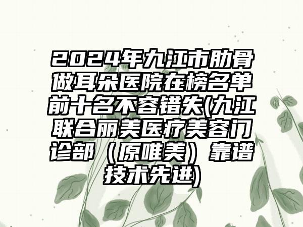 2024年九江市肋骨做耳朵医院在榜名单前十名不容错失(九江联合丽美医疗美容门诊部（原唯美）靠谱技术先进)