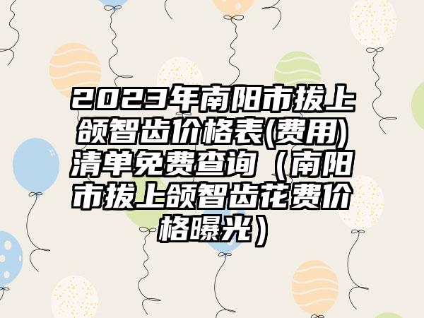 2023年南阳市拔上颌智齿价格表(费用)清单免费查询（南阳市拔上颌智齿花费价格曝光）