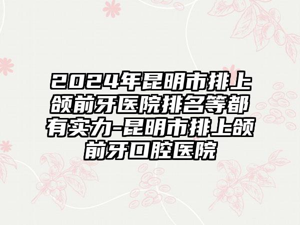 2024年昆明市排上颌前牙医院排名等都有实力-昆明市排上颌前牙口腔医院