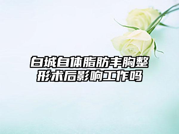 白城自体脂肪丰胸整形术后影响工作吗