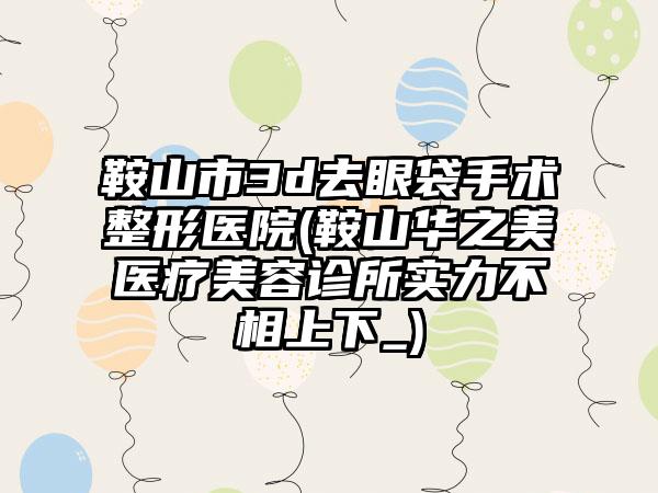 鞍山市3d去眼袋手术整形医院(鞍山华之美医疗美容诊所实力不相上下_)