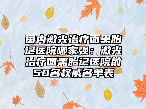 国内激光治疗面黑胎记医院哪家强：激光治疗面黑胎记医院前50名权威名单表