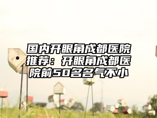 国内开眼角成都医院推荐：开眼角成都医院前50名名气不小