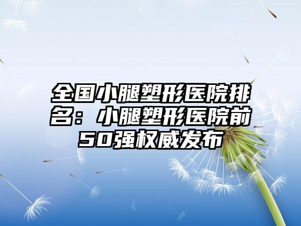 全国小腿塑形医院排名：小腿塑形医院前50强权威发布