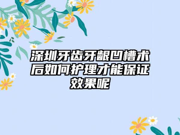 深圳牙齿牙龈凹槽术后如何护理才能保证效果呢