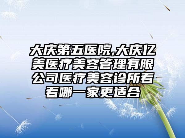 大庆第五医院,大庆亿美医疗美容管理有限公司医疗美容诊所看看哪一家更适合