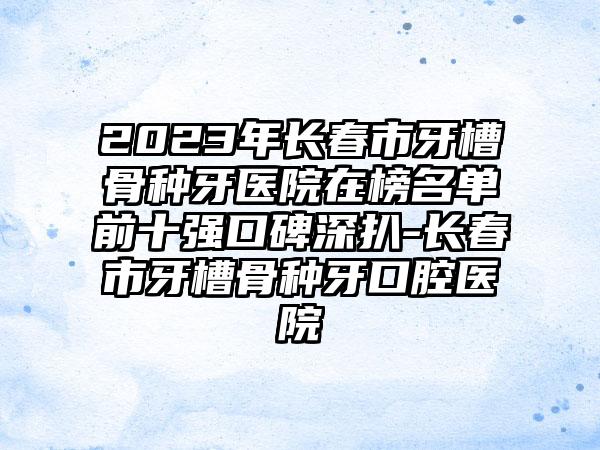 2023年长春市牙槽骨种牙医院在榜名单前十强口碑深扒-长春市牙槽骨种牙口腔医院